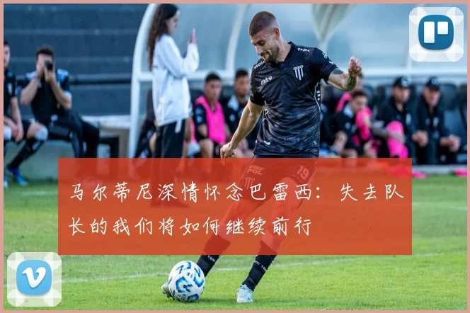 马尔蒂尼深情怀念巴雷西：失去队长的我们将如何继续前行